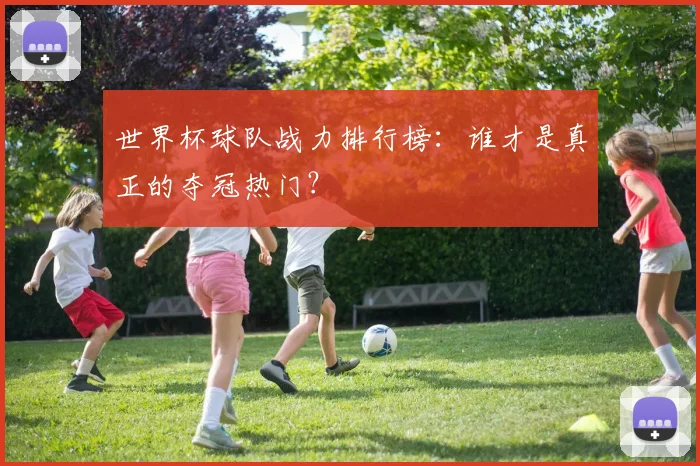 世界杯球队战力排行榜：谁才是真正的夺冠热门？