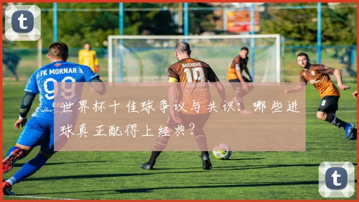 世界杯十佳球争议与共识:哪些进球真正配得上经典?