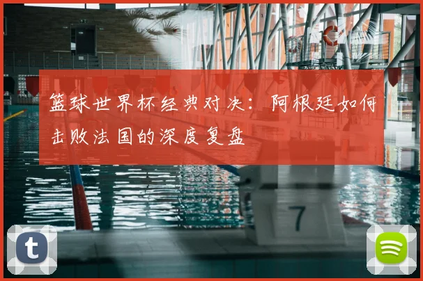 篮球世界杯经典对决：阿根廷如何击败法国的深度复盘