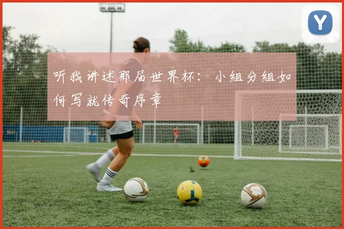 听我讲述那届世界杯:小组分组如何写就传奇序章