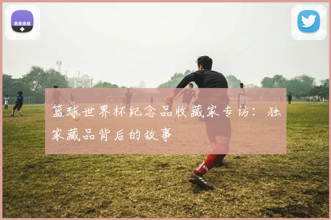 篮球世界杯纪念品收藏家专访：独家藏品背后的故事