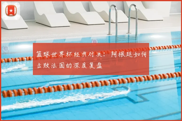 篮球世界杯经典对决：阿根廷如何击败法国的深度复盘
