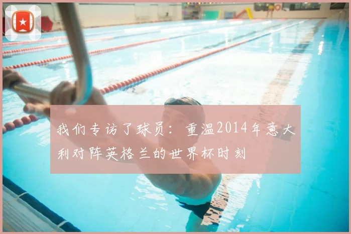 我们专访了球员：重温2014年意大利对阵英格兰的世界杯时刻