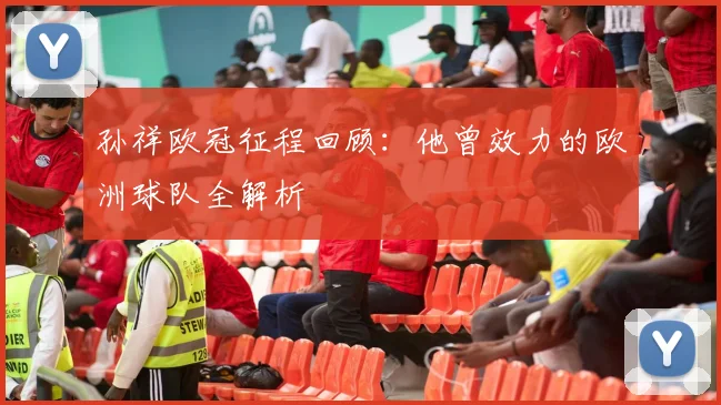 孙祥欧冠征程回顾：他曾效力的欧洲球队全解析