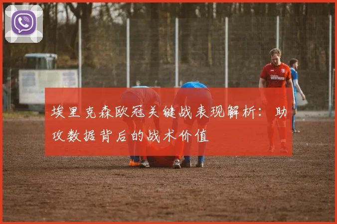 埃里克森欧冠关键战表现解析：助攻数据背后的战术价值