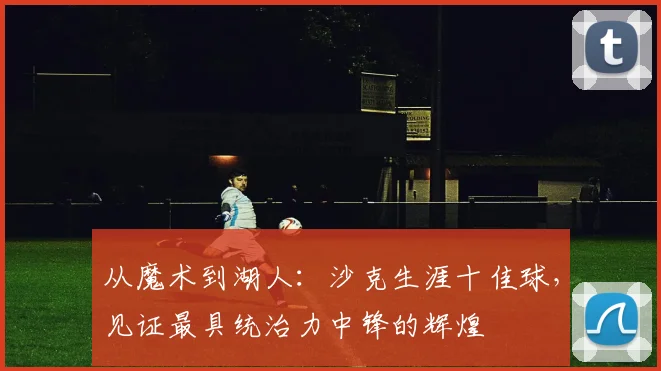 从魔术到湖人：沙克生涯十佳球，见证最具统治力中锋的辉煌