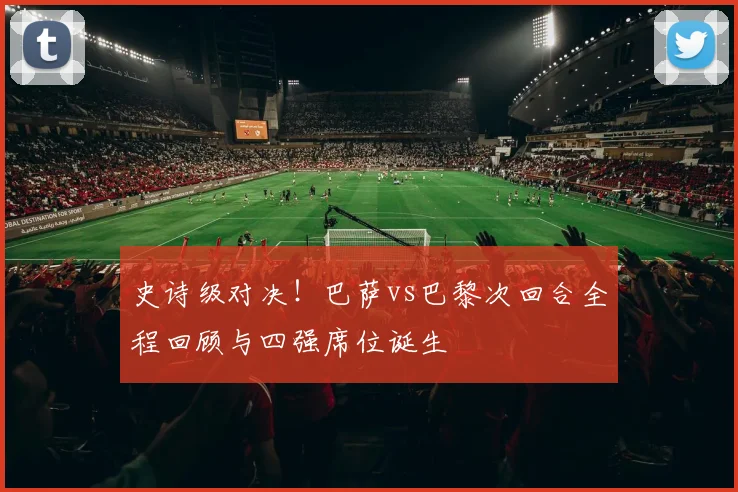 史诗级对决！巴萨vs巴黎次回合全程回顾与四强席位诞生