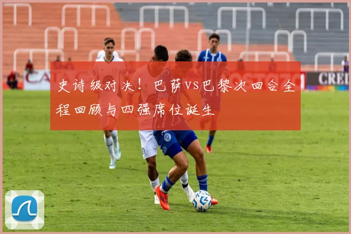 史诗级对决！巴萨vs巴黎次回合全程回顾与四强席位诞生